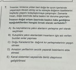 7.
insanlar, binlerce yıldan beri doğa ile uyum içerisinde
yaşamaya devam etmiş ve bu süreçte doğanın özelliklerini
keşfedip yaşamı kolaylaştırmaya çalışmıştır. Zamanla
insan, doğa üzerinde daha baskın bir duruma geçmiştir.
İnsanın doğal ortam üzerinde baskın hâle geldiğine
aşağıdakilerden hangisi örnek olarak verilebilir?
A) Su kaynaklarına yakın alanların yerleşme yeri olarak
seçilmesi
B) Kutuplara yakın alanlardaki insanların iglo adı verilen
buzdan evler yapması
C) Doğu Karadeniz'de dağınık kır yerleşmelerinin yaygın
olması
D) Amazon yerlilerinin avcılık yaparak besinlerini elde
etmesi
E) Kanal sistemleri sayesinde deniz ulaşımının
geliştirilmesi