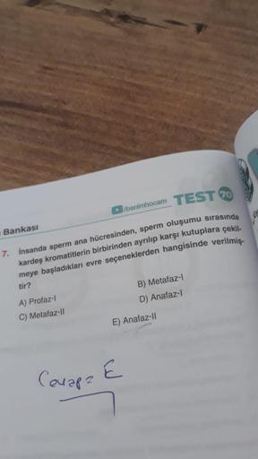 TEST 20
7. İnsanda sperm ana hücresinden, sperm oluşumu sırasında
kardeş kromatitlerin birbirinden ayrılıp karşı kutuplara çekil-
meye başladıkları evre seçeneklerden hangisinde verilmiş-
tir?
Bankası
►/benimhocam
A) Profaz-l
C) Metafaz-II
B) Metafaz-l
D) 