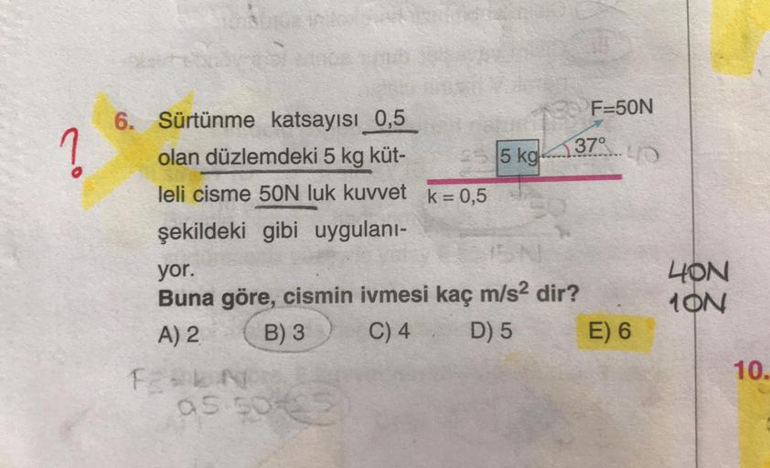 ?
6. Sürtünme katsayısı 0,5
olan düzlemdeki 5 kg küt-
leli cisme 50N luk kuvvet k = 0,5
şekildeki gibi uygulanı-
F2=EN
25 5 kg
yor.
Buna göre, cismin ivmesi kaç m/s² dir?
A) 2
B) 3
C) 4
D) 5
as 50425
F=50N
37°
40
E) 6
40N
10N
10.