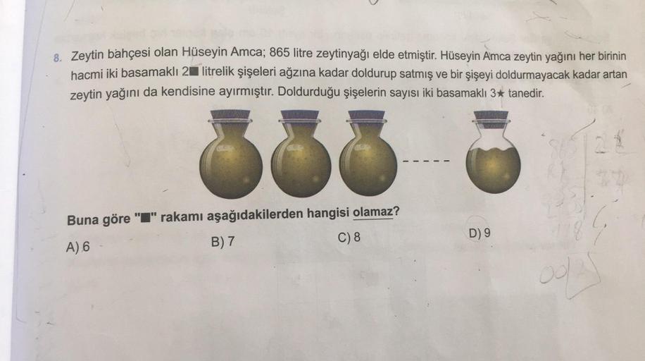 8. Zeytin bahçesi olan Hüseyin Amca; 865 litre zeytinyağı elde etmiştir. Hüseyin Amca zeytin yağını her birinin
hacmi iki basamaklı 2 litrelik şişeleri ağzına kadar doldurup satmış ve bir şişeyi doldurmayacak kadar artan
zeytin yağını da kendisine ayırmışt