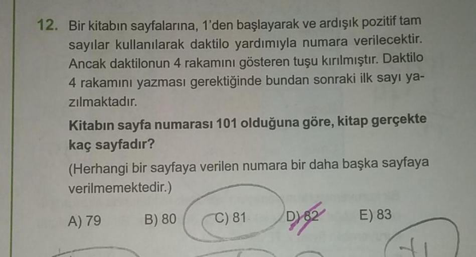 12. Bir kitabın sayfalarına, 1'den başlayarak ve ardışık pozitif tam
sayılar kullanılarak daktilo yardımıyla numara verilecektir.
Ancak daktilonun 4 rakamını gösteren tuşu kırılmıştır. Daktilo
4 rakamını yazması gerektiğinde bundan sonraki ilk sayı ya-
zıl