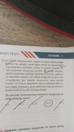 BİYATI TESTİ
23.1(1) Duram hikâyesi serim, düğüm ve çözüm planına bağlı
kalmaz; bu sebeple merak ögesi önemli bir unsurdur (11)
Kahramanların özellikleri, mekan ve zaman unsurları di-
rekt anlatılmaz okuyucuya sezdirilir. () Darum hikayesi,
günlük yaşamdan seçilmiş herhangi bir durumu, çağrışım
ve izlenimleri yansıtır. (IV) Hikâye bittiğinde her şey sona
ermediğinden geri kalanlar okuyucunun hayal gücüne
bırakılır. (V) Durum hikâyesinin dünya edebiyatındaki ön-
cüsü Anton Çehov'dur, bizim edebiyatımızda ise Memduh
Şevket Esendal by türe öncülük etmiştir.
DENEME-1
Bu parçada numaralanmış cümlelerin hangisinde bir
bilgiyanlışlığı vardır?
C) III
D) IV
BV
24. Aşağıdaki cümlelerin hangisinde bir yazım yanlışı