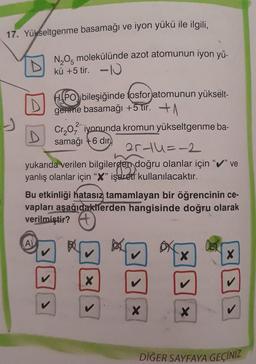 17. Yükseltgenme basamağı ve iyon yükü ile ilgili,
N₂O5 molekülünde azot atomunun iyon yü-
kü +5 tir. -10
D
HPO bileşiğinde fosforjatomunun yükselt-
gemme basamağı +5 tir. A
21-11=-2
yukarıda verilen bilgilerden doğru olanlar için "✔" ve
yanlış olanlar için "X" işaret kullanılacaktır.
(A)
Cr₂O iyonunda kromun yükseltgenme ba-
samağı +6 dir
Bu etkinliği hatasız tamamlayan bir öğrencinin ce-
vapları aşağıdakilerden hangisinde doğru olarak
verilmiştir?
>
X
>
X
X
X
X
DİĞER SAYFAYA GEÇİNİZ