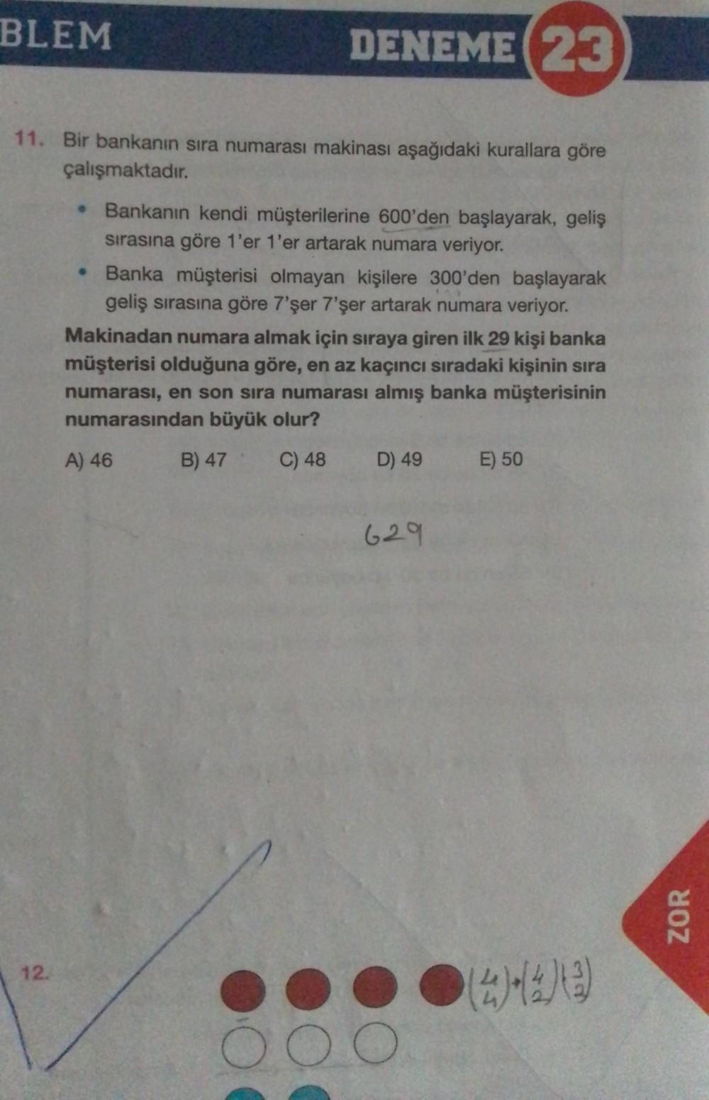DENEME (23
11. Bir bankanın sıra numarası makinası aşağıdaki kurallara göre
çalışmaktadır.
BLEM
12.
• Bankanın kendi müşterilerine 600'den başlayarak, geliş
sırasına göre 1'er 1'er artarak numara veriyor.
• Banka müşterisi olmayan kişilere 300'den başlayar
