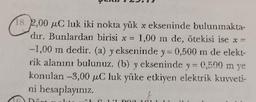 18. 2,00 uC luk iki nokta yük x ekseninde bulunmakta-
dır. Bunlardan birisi x = 1,00 m de, ötekisi ise x =
-1,00 m dedir. (a) y ekseninde y = 0,500 m de elekt-
rik alanını bulunuz. (b) y ekseninde y = 0,500 m ye
konulan -3,00 μC luk yüke etkiyen elektrik kuvveti-
ni hesaplayınız.
Dört
20
DOR 102 1