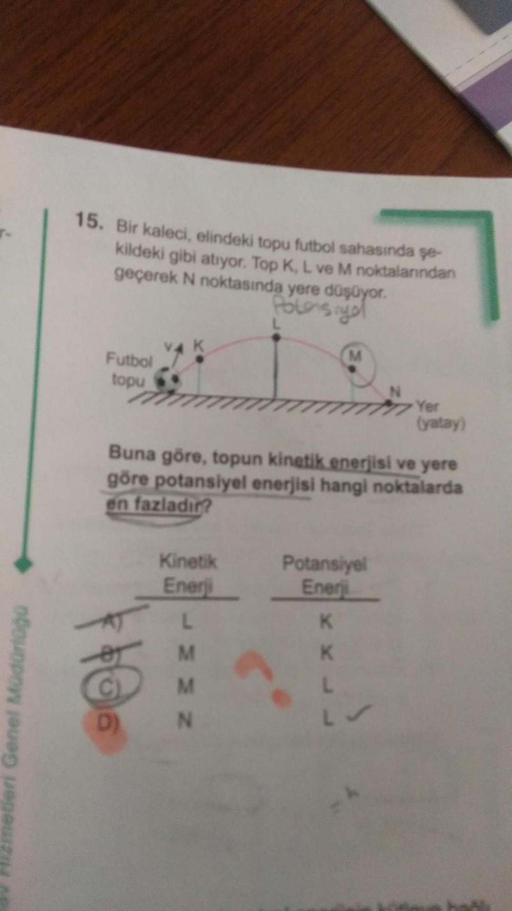 7-
metleri Genel Müdürlüğü
15. Bir kaleci, elindeki topu futbol sahasında şe-
kildeki gibi atıyor. Top K, L ve M noktalarından
geçerek N noktasında yere düşüyor.
Potensiyo
Futbol
topu
V4 K
$06
L
Kinetik
Enerji
L
M
M
N
Buna göre, topun kinetik enerjisi ve y