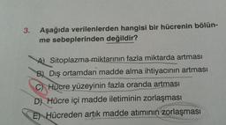 3.
Aşağıda verilenlerden hangisi bir hücrenin bölün-
me sebeplerinden değildir?
A Sitoplazma miktarının fazla miktarda artması
B) Dış ortamdan madde alma ihtiyacının artması
C) Hücre yüzeyinin fazla oranda artması
D) Hücre içi madde iletiminin zorlaşması
E) Hücreden artık madde atımının zorlaşması