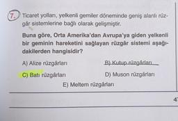 (7. Ticaret yolları, yelkenli gemiler döneminde geniş alanlı rüz-
går sistemlerine bağlı olarak gelişmiştir.
Buna göre, Orta Amerika'dan Avrupa'ya giden yelkenli
bir geminin hareketini sağlayan rüzgâr sistemi aşağı-
dakilerden hangisidir?
A) Alize rüzgârları
C) Batı rüzgârları
B) Kutup rüzgârları
D) Muson rüzgârları
E) Meltem rüzgârları
47