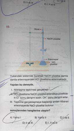 10.
D) II ve III
A) Yalnız I
Büret
D) II ve III
E) I, II ve III
6
→NaOH çözeltisi
Yukarıdaki sistemde, büretteki NaOH çözeltisi damla
damla erlenmayerdeki HCI çözeltisine eklenmektedir.
Yapılan bu deneyde,
1. Nötrleşme tepkimesi gerçekleşir.
HHCI çözeltisine NaOH çözeltisi eklendikçe çözeltide-
ki Cl iyonu derişimi azalır, OH iyonu derişimi artar.
III. Tepkime gerçekleşmeye başladığı andan itibaren
erlenmayerde NaCl çözeltisi bulunur.
sonuçlarından hangilerine ulaşılır?
B) Yalnız II
- Erlenmayer
HCI
çözeltisi
I ve III
E) I, II ve II
C) Ive II