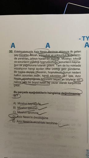 A
A
32. Edebiyatımızda Aziz Nesin denince aklımıza ilk gelen
şey mizahtır Mizah, yoksulluk ve yoksunluk koşulların-
da yaratılan, ortaya konan bir tepkidir. Mizahçı; sıkıntı
ve sorunların yarattığı hoşnutsuzluğu, sorunların kayna-
ğını ok yağmuruna tutarak