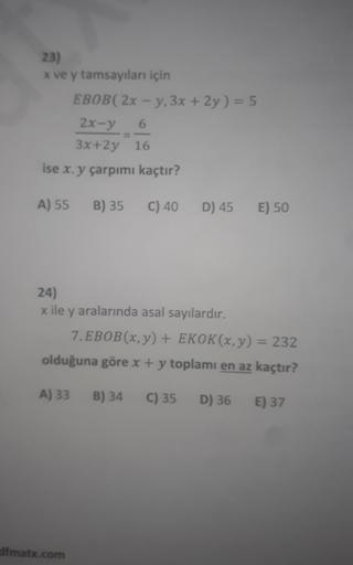 23)
x ve y tamsayıları için
EBOB(2x-y, 3x + 2y) = 5
2x-y
6
3x+2y 16
ise x. y çarpımı kaçtır?
A) 55 B) 35
C) 40
dfmatx.com
D) 45
24)
x ile y aralarında asal sayılardır.
E) 50
7. EBOB(x, y) + EKOK(x, y) = 232
olduğuna göre x + y toplamı en az kaçtır?
A) 33 B