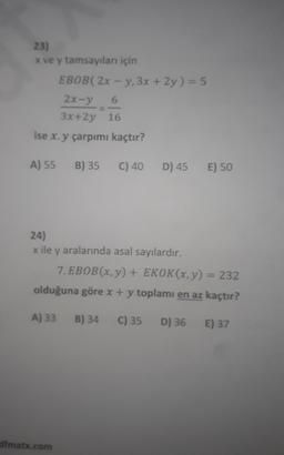23)
x ve y tamsayıları için
EBOB(2x-y, 3x + 2y) = 5
2x-y
6
3x+2y 16
ise x. y çarpımı kaçtır?
A) 55 B) 35
C) 40
dfmatx.com
D) 45
24)
x ile y aralarında asal sayılardır.
E) 50
7. EBOB(x, y) + EKOK(x, y) = 232
olduğuna göre x + y toplamı en az kaçtır?
A) 33 B) 34 C) 35 D) 36
E) 37