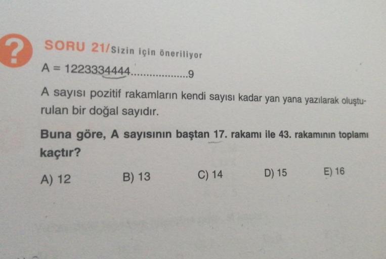 ?
SORU 21/sizin için öneriliyor
A = 1223334444...
9
A sayısı pozitif rakamların kendi sayısı kadar yan yana yazılarak oluştu-
rulan bir doğal sayıdır.
Buna göre, A sayısının baştan 17. rakamı ile 43. rakamının toplamı
kaçtır?
A) 12
B) 13
C) 14
D) 15
E) 16
