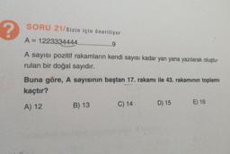 ?
SORU 21/sizin için öneriliyor
A = 1223334444...
9
A sayısı pozitif rakamların kendi sayısı kadar yan yana yazılarak oluştu-
rulan bir doğal sayıdır.
Buna göre, A sayısının baştan 17. rakamı ile 43. rakamının toplamı
kaçtır?
A) 12
B) 13
C) 14
D) 15
E) 16