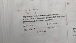 8.
2x + 3y + 11 = 0
2x-y-1=0
doğrularının kesişim noktasından geçen ve
y + 3x + 1 = 0 doğrusuna paralel olan doğrunun
denklemi aşağıdakilerden hangisidir?
A) y=-3x + 1
C) y = -3x + 4
E) y = 3x + 4
B) y=-3x - 6
D) y = 3x - 3
11.
karekök
Şeki
nin
A) 6