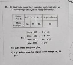 79. Bir işyerinde çalışanların maaşları aşağıdaki tablo ve
bu tabloya bağlı fonksiyon ile hesaplanmaktadır.
Kidem
(Yıl) (t)
Maaş
katsayısı (x)
0-3 3-6 6-10 10 yıl ve fazlası
f(x) =
50 60 70
80
20x+1500
. 0<t<3
25x+1500 , 3 st <6
30x+1500,
6 st <10
30x + 2000
t≥10
I
f(x) aylık maaş olduğuna göre,
a) 8 yıl kıdemi olan bir kişinin aylık maaşı kaç TL
dir?
çize.