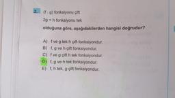 2.
(f. g) fonksiyonu çift
2g + h fonksiyonu tek
olduğuna göre, aşağıdakilerden hangisi doğrudur?
A) f ve g tek h çift fonksiyondur.
B) f, g ve h çift fonksiyondur.
C) f ve g çift h tek fonksiyondur.
D) f, g ve h tek fonksiyondur.
E) f, h tek, g çift fonksiyondur.