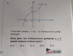 21
8.
6
4
0
y = f(x-3)
3
X
Yukarıdaki şekilde y = f(x - 3) fonksiyonunun grafiği
verilmiştir.
Buna göre, f(x) fonksiyonunun grafiğinde x = 0
apsisli noktanın ordinatı kaçtır?
A) O
B) 2
C) 4
D) 6
E) 8
Kafa Dengi