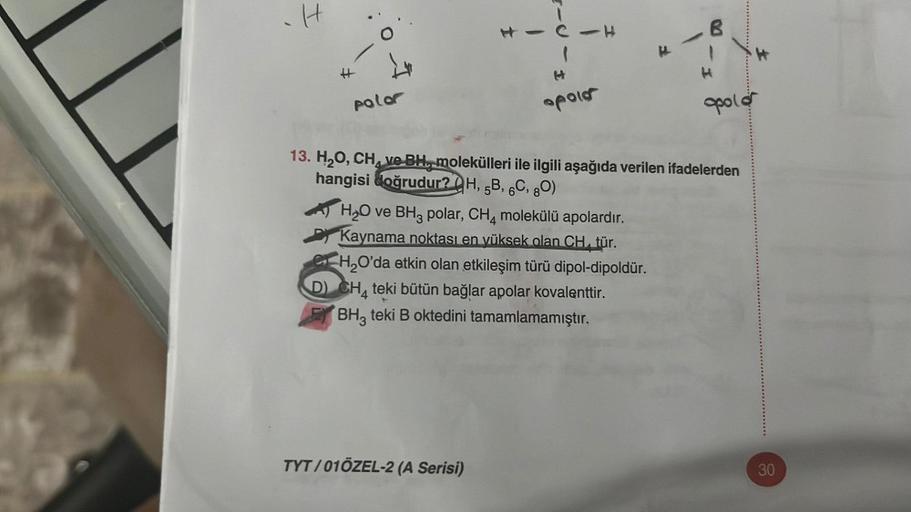 H
H
polor
I
CIH
(
TYT/01ÖZEL-2 (A Serisi)
apoio
H₂O ve BH3 polar, CH4 molekülü apolardır.
Kaynama noktası en yüksek olan CH, tür.
CH₂O'da etkin olan etkileşim türü dipol-dipoldür.
D) CH4 teki bütün bağlar apolar kovalenttir.
BH3 teki B oktedini tamamlamamı