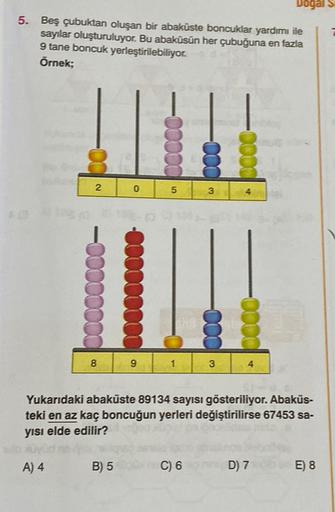 5. Beş çubuktan oluşan bir abaküste boncuklar yardımı ile
sayılar oluşturuluyor. Bu abaküsün her çubuğuna en fazla
9 tane boncuk yerleştirilebiliyor.
Örnek;
-00
A) 4
2
-00
8
0
B) 5
00000
9
5
3
C) 6
3
Yukarıdaki abaküste 89134 sayısı gösteriliyor. Abakus-
t