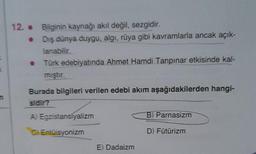 12. Bilginin kaynağı akıl değil, sezgidir.
•
Dış dünya duygu, algı, rüya gibi kavramlarla ancak açık-
lanabilir.
• Türk edebiyatında Ahmet Hamdi Tanpınar etkisinde kal-
mıştır.
Burada bilgileri verilen edebi akım aşağıdakilerden hangi-
sidir?
A) Egzistansiyalizm
C) Entüisyonizm
E) Dadaizm
B) Parnasizm
D) Fütürizm