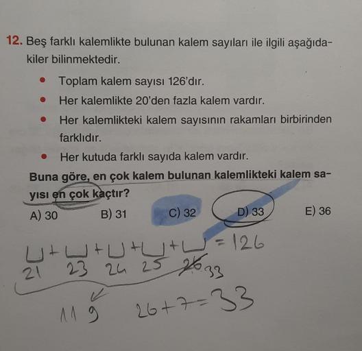 12. Beş farklı kalemlikte bulunan kalem sayıları ile ilgili aşağıda-
kiler bilinmektedir.
• Toplam kalem sayısı 126'dır.
Her kalemlikte 20'den fazla kalem vardır.
Her kalemlikteki kalem sayısının rakamları birbirinden
farklıdır.
●
Her kutuda farklı sayıda 