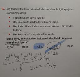 12. Beş farklı kalemlikte bulunan kalem sayıları ile ilgili aşağıda-
kiler bilinmektedir.
• Toplam kalem sayısı 126'dır.
Her kalemlikte 20'den fazla kalem vardır.
Her kalemlikteki kalem sayısının rakamları birbirinden
farklıdır.
●
Her kutuda farklı sayıda kalem vardır.
Buna göre, en çok kalem bulunan kalemlikteki kalem sa-
yısı en çok kaçtır?
A) 30
B) 31
D) 33
U+W+U+U+W² = 126
23 24 25 2633
26+7=33
21
✓
C) 32
119
E) 36