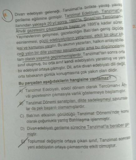 8.
Divan edebiyatı geleneği, Tanzimat'la birlikte yavaş yavaş
gerileme eğilimine girmiştir. Tanzimat Edebiyatı, Tanzimatın
ilanından yaklaşık 20 yıl sonra, 1860'ta Şinasi'nin Tercüman-i
Ahvâl gazetesini çıkarmasıyla başlar ve 1895'e kadar sürer.
Yayınevler