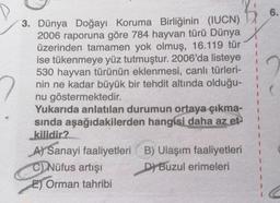 3. Dünya Doğayı Koruma Birliğinin (IUCN)
2006 raporuna göre 784 hayvan türü Dünya
üzerinden tamamen yok olmuş, 16.119 tür
ise tükenmeye yüz tutmuştur. 2006'da listeye
530 hayvan türünün eklenmesi, canlı türleri-
nin ne kadar büyük bir tehdit altında olduğu-
nu göstermektedir.
Yukarıda anlatılan durumun ortaya çıkma-
sında aşağıdakilerden hangisi daha az et
kilidir?
A) Sanayi faaliyetleri
C) Nüfus artışı
E) Orman tahribi
B) Ulaşım faaliyetleri
D) Buzul erimeleri
6.
C