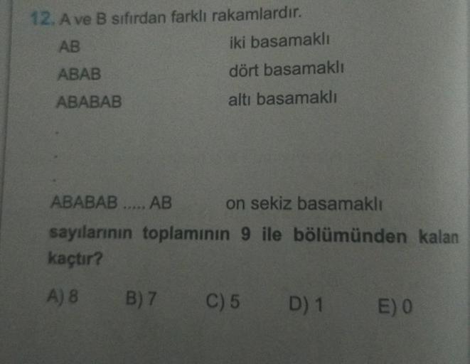 12. A ve B sıfırdan farklı rakamlardır.
AB
ABAB
ABABAB
iki basamaklı
dört basamaklı
altı basamaklı
ABABAB ..... AB
on sekiz basamaklı
sayılarının toplamının 9 ile bölümünden kalan
kaçtır?
A) 8 B) 7
C) 5 D) 1 E) 0