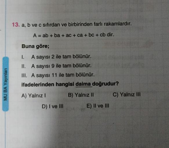 MU BA Yayınları
13. a, b ve c sıfırdan ve birbirinden farli rakamlardır.
A = ab + ba + ac + ca + bc + cb dir.
Buna göre;
I.
A sayısı 2 ile tam bölünür.
II. A sayısı 9 ile tam bölünür.
III. A sayısı 11 ile tam bölünür.
ifadelerinden hangisi daima doğrudur?

