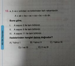 MU BA Yayınları
13. a, b ve c sıfırdan ve birbirinden farli rakamlardır.
A = ab + ba + ac + ca + bc + cb dir.
Buna göre;
I.
A sayısı 2 ile tam bölünür.
II. A sayısı 9 ile tam bölünür.
III. A sayısı 11 ile tam bölünür.
ifadelerinden hangisi daima doğrudur?
A) Yalnız I
B) Yalnız II
D) I ve III
E) II ve III
C) Yalnız III