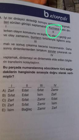 b KİTAPÇIĞI
3. İyi bir dinleyici dinlediği konuyu anlamalışmalı,
ileri sürülen görüşü saptamalıdı. Kurmaca retin din-
1
11
lerken olayın konusunu ve kişile ni, olan geçtiği yeri
ve olay zamanını, bunların birbirleriyle ilgilerini anla-
|||
malı ve sonuç çıkarma becerisi kazanmalıdır. Daha
sonra dinlenilenlerden birtakım sorular çıkararak ce-
IV
vaplamak, dinlemeyi ve dinlemekle elde edilen bilgile-
rin transferini kolaylaştırır.
Bu parçada numaralanmış sözcüklerin türü aşağı-
dakilerin hangisinde sırasıyla doğru olarak veril-
miştir?
|
A) Zarf
B) Sifat
C) Zarf
D) Zarf
E) İsim
||
Edat
Edat
Sifat
Sifat
Bağlaç
Sifat
İsim
Zamir
Zamir
Zamir
IV
Zamir
Zarf
Edat
İsim
Zarf