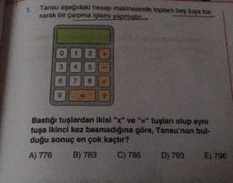 1.
Tansu aşağıdaki hesap makinesinde toplam beş tuşa ba-
sarak bir çarpma işlemi yapmıştır...
O
3
6
2
4 5
7 8 X
1
1
Bastığı tuşlardan ikisi "x" ve "=" tuşları olup aynı
tuşa ikinci kez basmadığına göre, Tansu'nun bul-
duğu sonuç en çok kaçtır?
A) 776 B) 783
C) 786
D) 793 E) 796
