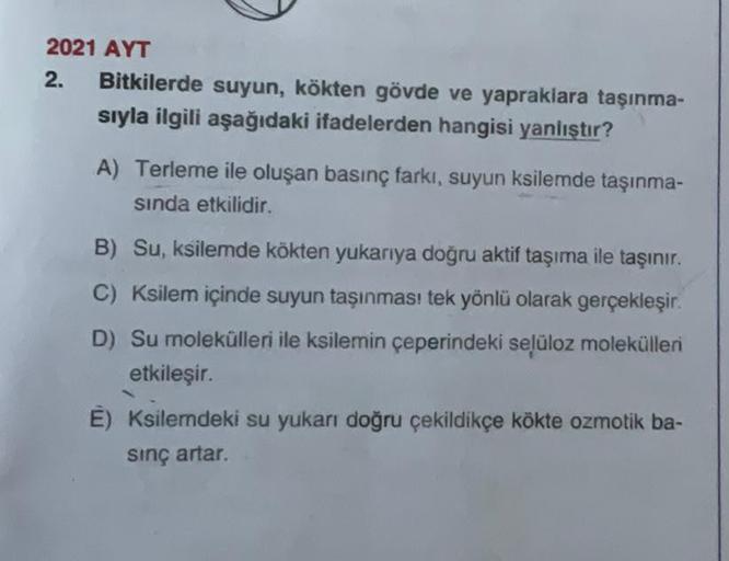 2021 AYT
2. Bitkilerde suyun, kökten gövde ve yapraklara taşınma-
sıyla ilgili aşağıdaki ifadelerden hangisi yanlıştır?
A) Terleme ile oluşan basınç farkı, suyun ksilemde taşınma-
sında etkilidir.
B) Su, ksilemde kökten yukarıya doğru aktif taşıma ile taşı