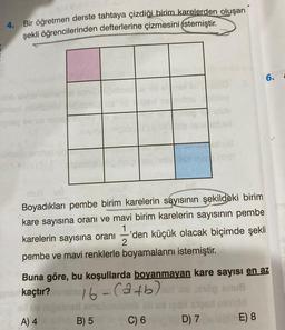 4.
Bir öğretmen derste tahtaya çizdiği birim karelerden oluşan
şekli öğrencilerinden defterlerine çizmesini istemiştir.
synay ov
UM De
Boyadıkları pembe birim karelerin sayısının şekildeki birim
kare sayısına oranı ve mavi birim karelerin sayısının pembe
1
'den küçük olacak biçimde şekli
karelerin sayısına oranı 2
pembe ve mavi renklerle boyamalarını istemiştir.
6.
Buna göre, bu koşullarda boyanmayan kare sayısı en az
en kaçtır? ensing/-(a+b)usog anvä
B) 5 C) 6 D) 7E) 8
A) 4