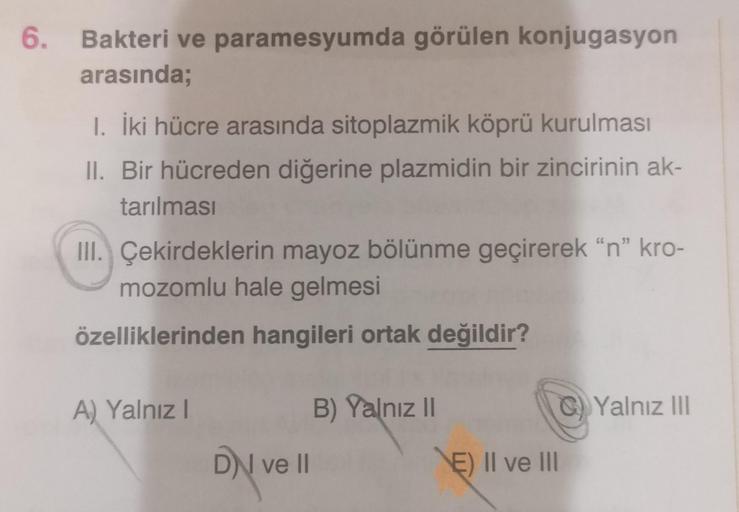 6. Bakteri ve paramesyumda görülen konjugasyon
arasında;
1. İki hücre arasında sitoplazmik köprü kurulması
II. Bir hücreden diğerine plazmidin bir zincirinin ak-
tarılması
III. Çekirdeklerin mayoz bölünme geçirerek "n" kro-
mozomlu hale gelmesi
özellikleri