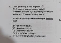 2. Cihan gözleri hep bi-vefa imiş bildik
Gönül vefasıza vermek hata imiş bildik
(Cihandaki güzellerin hep vefasız olduğunu anladık.
Vefasıza gönül vermek hata imiş anladık)
Bu beyitle ilgili aşağıdakilerden hangisi söylene-
mez?
A Nazım birimi beyittir.
B) Uyak düzeni "aa"dır.
C) Gazelin matla beytidir.
D) Aruz ölçüsüyle yazılmıştır.
E) Bu beyitte sevgiliye özlem anlatılmıştır.
6.
7.