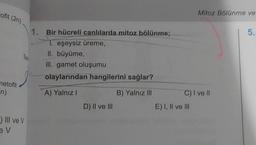 rofit (2n)
netofit
n)
SP
) III ve V
ev
1. Bir hücreli canlılarda mitoz bölünme;
1. eşeysiz üreme,
II. büyüme,
III. gamet oluşumu
olaylarından hangilerini sağlar?
A) Yalnız I
B) Yalnız III
D) II ve III
Mitoz Bölünme ve
C) I ve Il
E) I, II ve III
5.