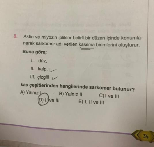 8. Aktin ve miyozin iplikler belirli bir düzen içinde konumla-
narak sarkomer adı verilen kasılma birimlerini oluşturur.
Buna göre;
I. düz,
II. kalp,
III. çizgili
kas çeşitlerinden hangilerinde sarkomer bulunur?
A) Yalnız
B) Yalnız II
C) I ve III
(D) II ve