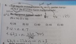 n
5. Eşit-sayıda moleküDiçeren
m N.K'da 67,2 litre hacim kaplamaktadır.
latm
ac Bu karışımın kütlesi nedir?
(N=14, O=16)
A) 28
B) 32
P.U=n.R.7
1.67,2 = n. 22,4773
6.
Smal
Band
N₂ ve O₂ gazları karışı-
84 96
96 - 180
C) 60 D) 45 E) 90
67,2 = 22,4n → n = 3
Aynı sıcaklık