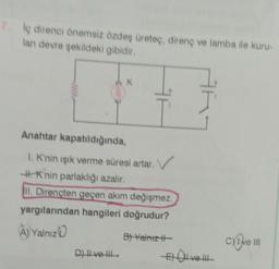 7. İç direnci önemsiz özdeş üreteç, direnç ve lamba ile kuru-
lan devre şekildeki gibidir.
K
Anahtar kapatıldığında,
1. K'nin ışık verme süresi artar.
-#-Knin parlaklığı azalır.
II. Dirençten geçen akım değişmez.
yargılarından hangileri doğrudur?
A) Yalnız
D) Il ve Ill
B) Yalnız ||-
E) all ve !!!
cXIve III