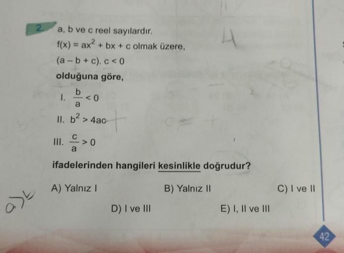 a)t
a, b ve c reel sayılardır.
f(x) = ax² + bx + c olmak üzere,
(a-b+c). c < 0
olduğuna göre,
b
a
II. b²> 4ac-
1.
III.
a
<0
>0
ifadelerinden hangileri kesinlikle doğrudur?
A) Yalnız I
B) Yalnız II
D) I ve III
E) I, II ve III
C) I ve II
42