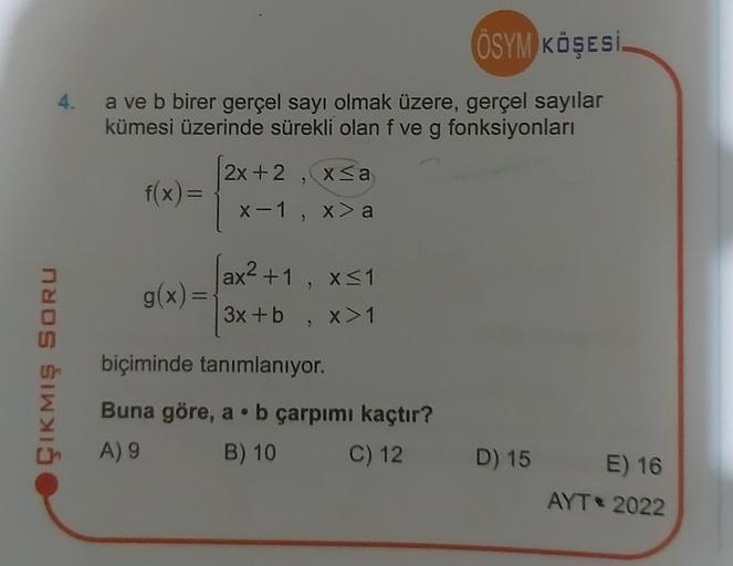 ÖSYM KÖŞESİ
4. a ve b birer gerçel sayı olmak üzere, gerçel sayılar
kümesi üzerinde sürekli olan f ve g fonksiyonları
f(x)=
ÇIKMIŞ SORU
g(x) =
2x+2, x≤a
x-1, x> a
ax²+1, x≤1
3x+b, x>1
biçiminde tanımlanıyor.
Buna göre, a b çarpımı kaçtır?
A) 9
B) 10
C) 12
