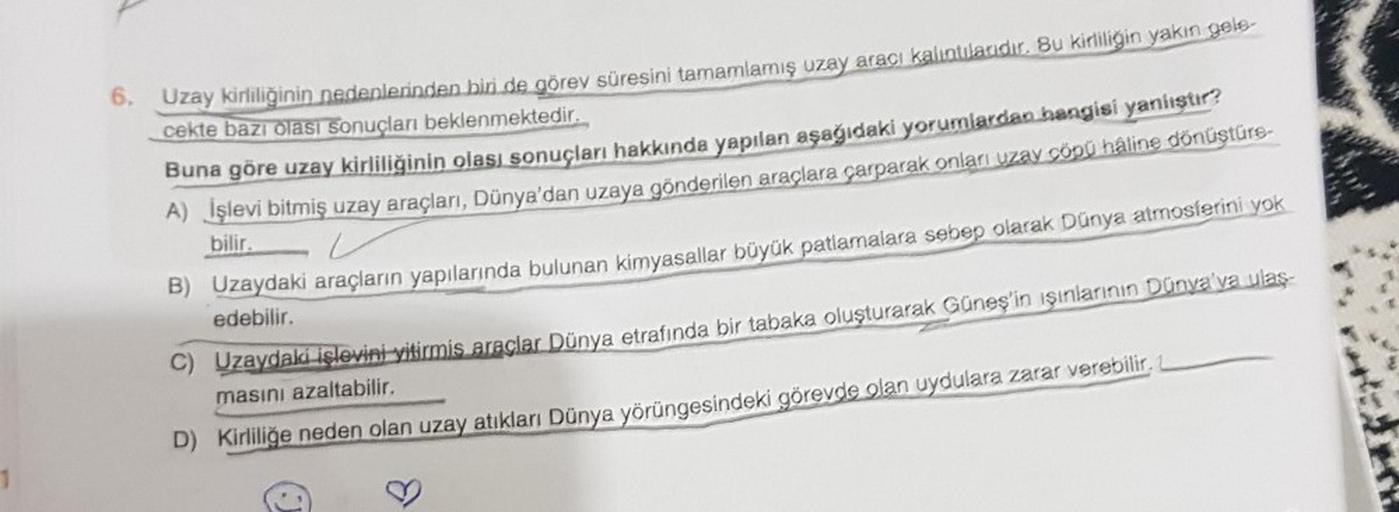 1
6. Uzay kirliliğinin nedenlerinden biri de görev süresini tamamlamış uzay aracı kalıntılarıdır. Bu kirliliğin yakın gele-
cekte bazı olası sonuçları beklenmektedir.
Buna göre uzay kirliliğinin olası sonuçları hakkında yapılan aşağıdaki yorumlardan hangis