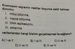 Kromozom sayısının nesiller boyunca sabit kalması
durumu;
I. mitoz bölünme,
II. mayoz bölünme,
III. DNA replikasyonu,
IV. döllenme
verilenlerden hangi Ikisinin gerçekleşmesi ile sağlanır?
A) I ve II
C) II ve III
D) II ve IV
B) I ve III
E) III ve IV