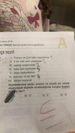 u sayısı 20'dir.
laki TÜRKÇE Testi için ayrılan kısma işaretleyiniz.
ÇE TESTİ
I. Fransız ve Çinli bilim insanlarının 1
II. 2 bin 456 nehir yatağında
III. yaptığı araştırmada 3
IV. balık türü üzerindeki
G
V. insan faaliyetlerinin
VI. bulunan 10 bin 682
VII. etkileri incelendi
4
Numaralanmış sözler anlamlı ve kurallı bir cümle
oluşturacak biçimde sıralandığında hangisi baştan
üccü olur?
B) IV
C) V
A
C
JI
D) VI