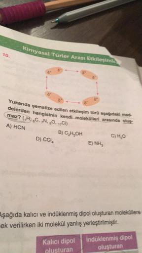 10.
Kimyasal Türler Arası Etkileşiml
Yukarıda şematize edilen etkileşim türü aşağıdaki mad-
delerden hangisinin kendi molekülleri arasında oluş
maz? (₁H, C, N, O, 17C1)
A) HCN
B) C₂H5OH
D) CC14
ENH
Kalıcı dipol
olusturan
C) H₂O
Aşağıda kalıcı ve indüklenmi