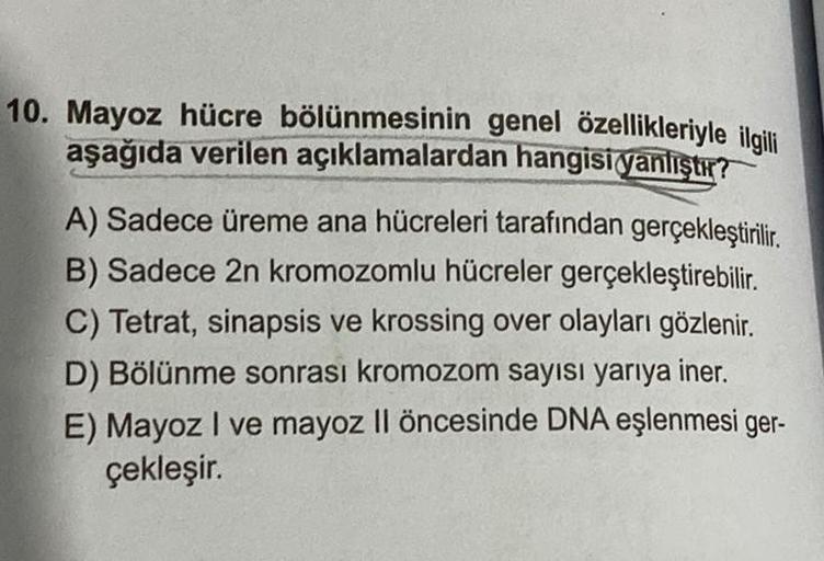 10. Mayoz hücre bölünmesinin genel özellikleriyle ilgili
aşağıda verilen açıklamalardan hangisi yanlıştır?
A) Sadece üreme ana hücreleri tarafından gerçekleştirilir.
B) Sadece 2n kromozomlu hücreler gerçekleştirebilir.
C) Tetrat, sinapsis ve krossing over 