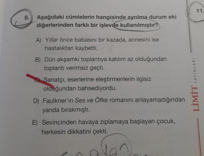 8.
Aşağıdaki cümlelerin hangisinde ayrılma durum eki
diğerlerinden farklı bir işlevde kullanılmıştır?
A) Yıllar önce babasını bir kazada, annesini ise
hastalıktan kaybetti.
B) Dün akşamki toplantıya katılım az olduğundan
toplantı verimsiz geçti.
C) Sanatçı